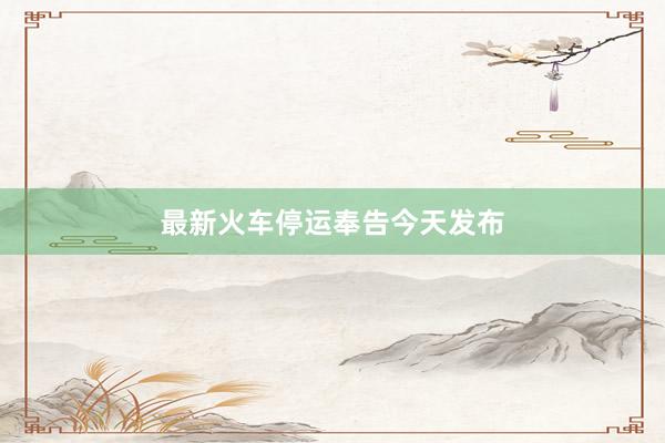 最新火车停运奉告今天发布